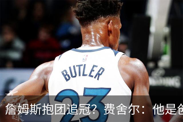 詹姆斯抱团追冠？费舍尔：他是创造夺冠机会的人